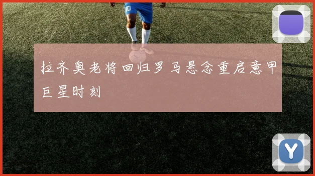 拉齐奥老将回归罗马悬念重启意甲巨星时刻