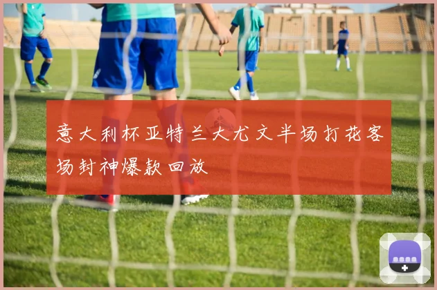 意大利杯亚特兰大尤文半场打花客场封神爆款回放
