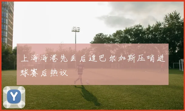 上海海港先丢后追巴尔加斯压哨进球赛后热议