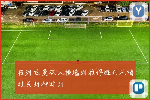 格列兹曼双人撞墙利雅得胜利压哨过关封神时刻