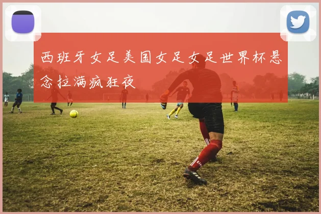 西班牙女足美国女足女足世界杯悬念拉满疯狂夜