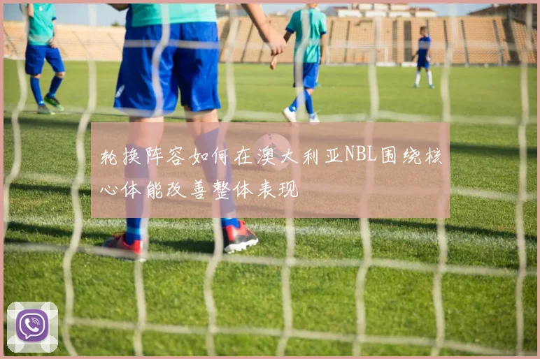 轮换阵容如何在澳大利亚NBL围绕核心体能改善整体表现