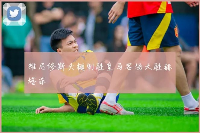 维尼修斯头槌制胜皇马客场大胜赫塔菲