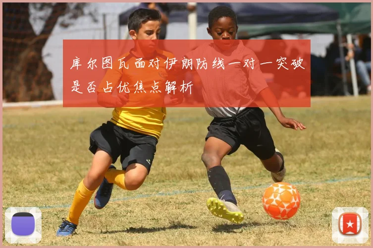 库尔图瓦面对伊朗防线一对一突破是否占优焦点解析