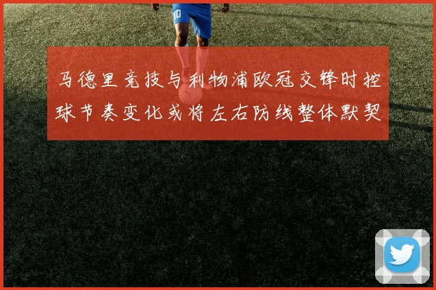 马德里竞技与利物浦欧冠交锋时控球节奏变化或将左右防线整体默契