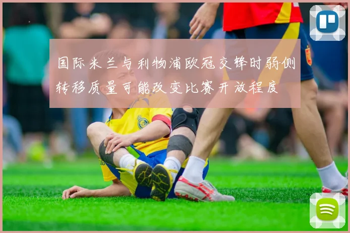 国际米兰与利物浦欧冠交锋时弱侧转移质量可能改变比赛开放程度