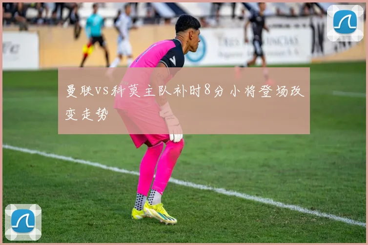 曼联vs科莫主队补时8分小将登场改变走势