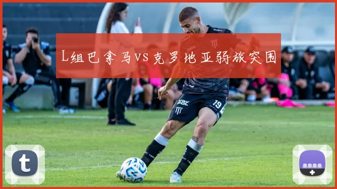 L组巴拿马vs克罗地亚弱旅突围
