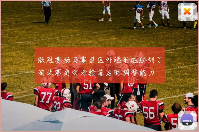欧冠赛场马赛禁区外远射威胁到了淘汰赛更会考验落后时调整能力