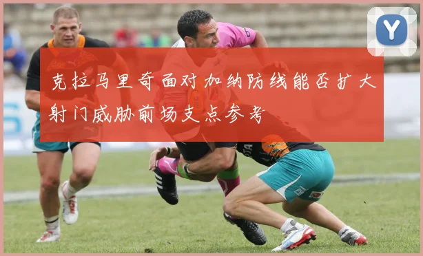 克拉马里奇面对加纳防线能否扩大射门威胁前场支点参考