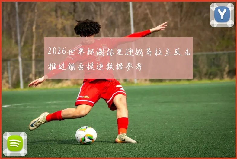2026世界杯谢赫里迎战乌拉圭反击推进能否提速数据参考