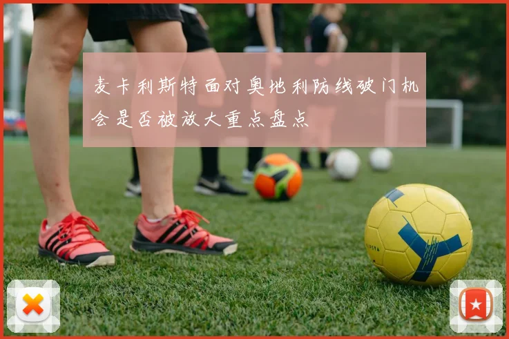 麦卡利斯特面对奥地利防线破门机会是否被放大重点盘点