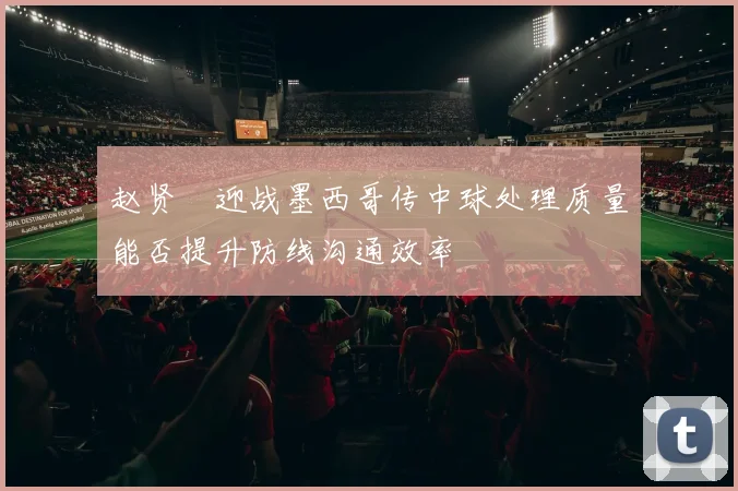 赵贤祐迎战墨西哥传中球处理质量能否提升防线沟通效率