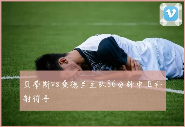 贝蒂斯vs桑德兰主队86分钟中卫补射得手
