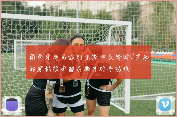 葡萄牙与乌兹别克斯坦交锋时C罗肋部穿插频率能否撕开对手防线
