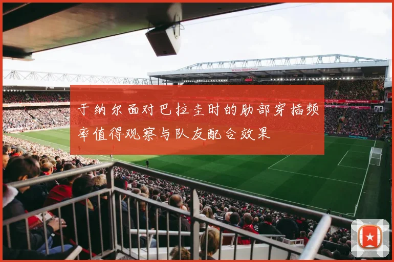 于纳尔面对巴拉圭时的肋部穿插频率值得观察与队友配合效果