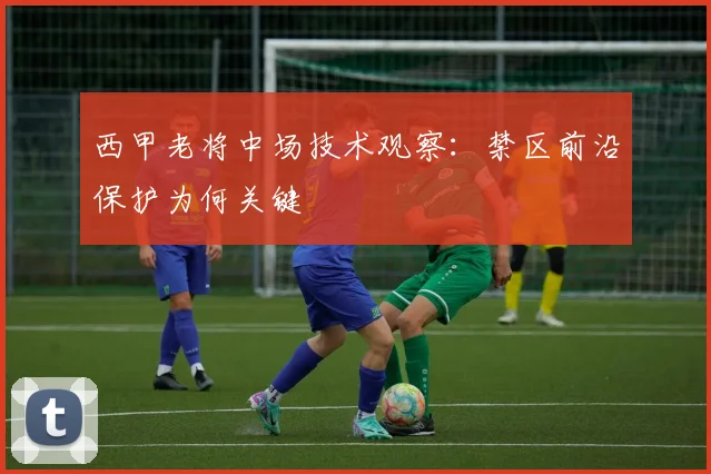 西甲老将中场技术观察：禁区前沿保护为何关键