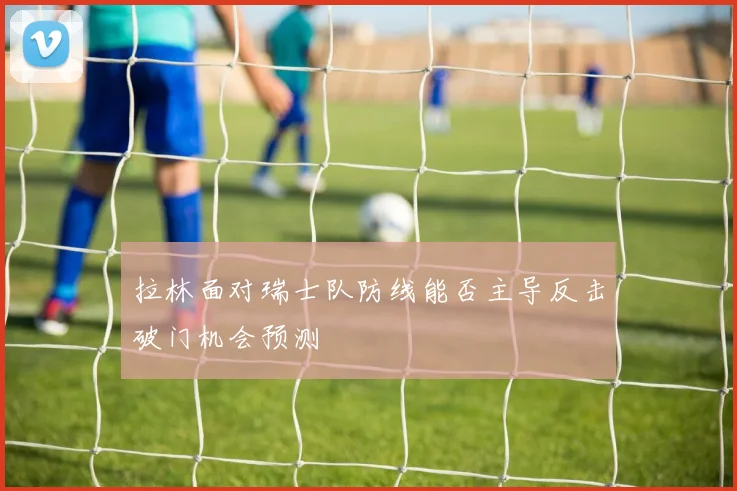 拉林面对瑞士队防线能否主导反击破门机会预测