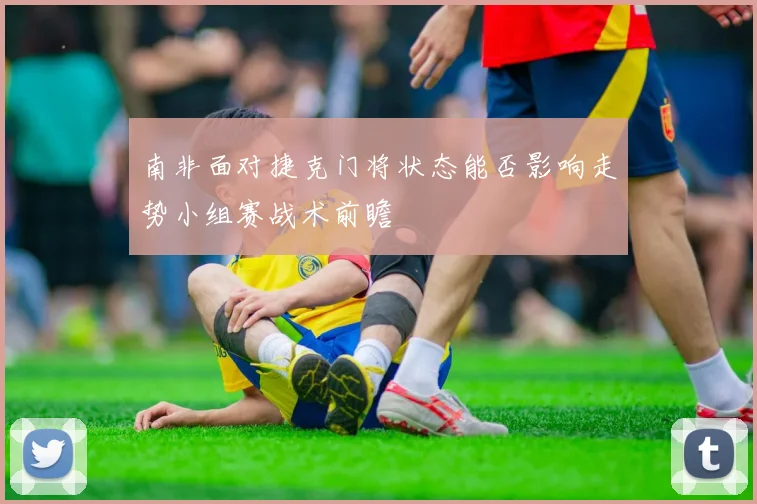 南非面对捷克门将状态能否影响走势小组赛战术前瞻