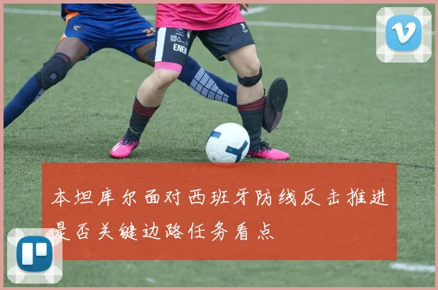 本坦库尔面对西班牙防线反击推进是否关键边路任务看点