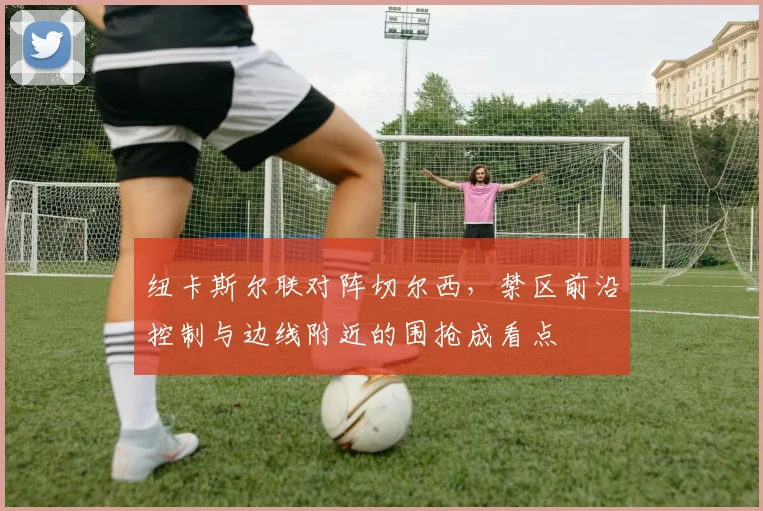 纽卡斯尔联对阵切尔西，禁区前沿控制与边线附近的围抢成看点